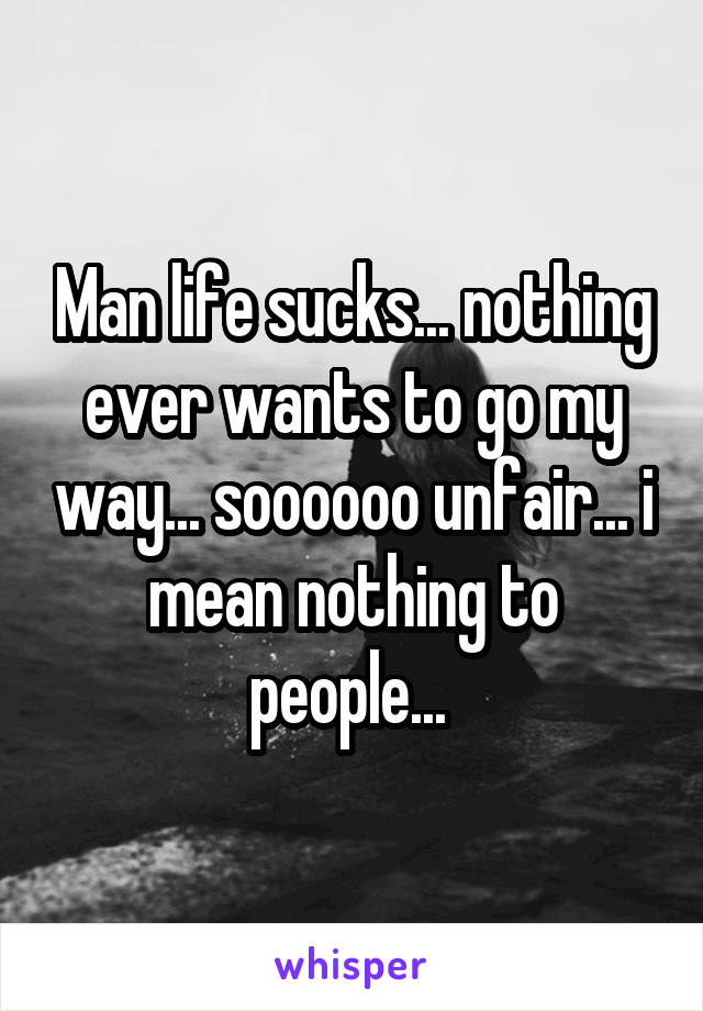 Man life sucks... nothing ever wants to go my way... soooooo unfair... i mean nothing to people... 