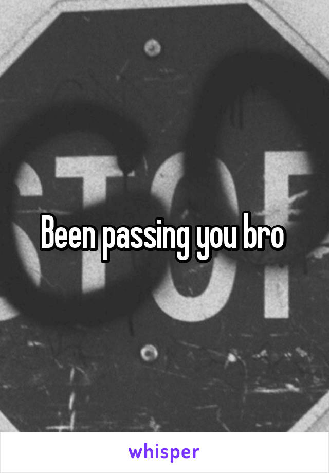 Been passing you bro 