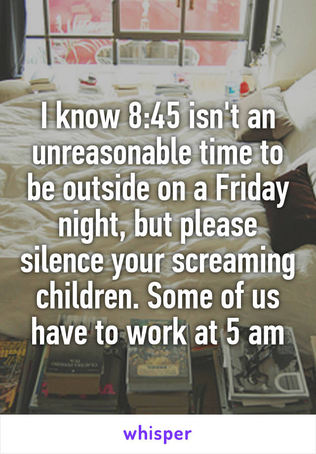 I know 8:45 isn't an unreasonable time to be outside on a Friday night, but please silence your screaming children. Some of us have to work at 5 am