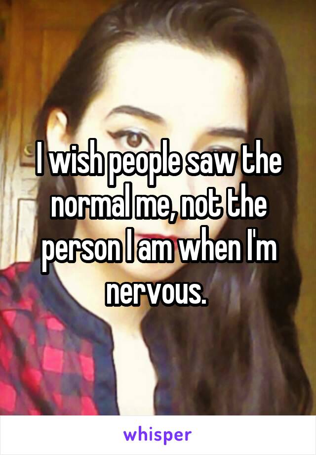 I wish people saw the normal me, not the person I am when I'm nervous. 