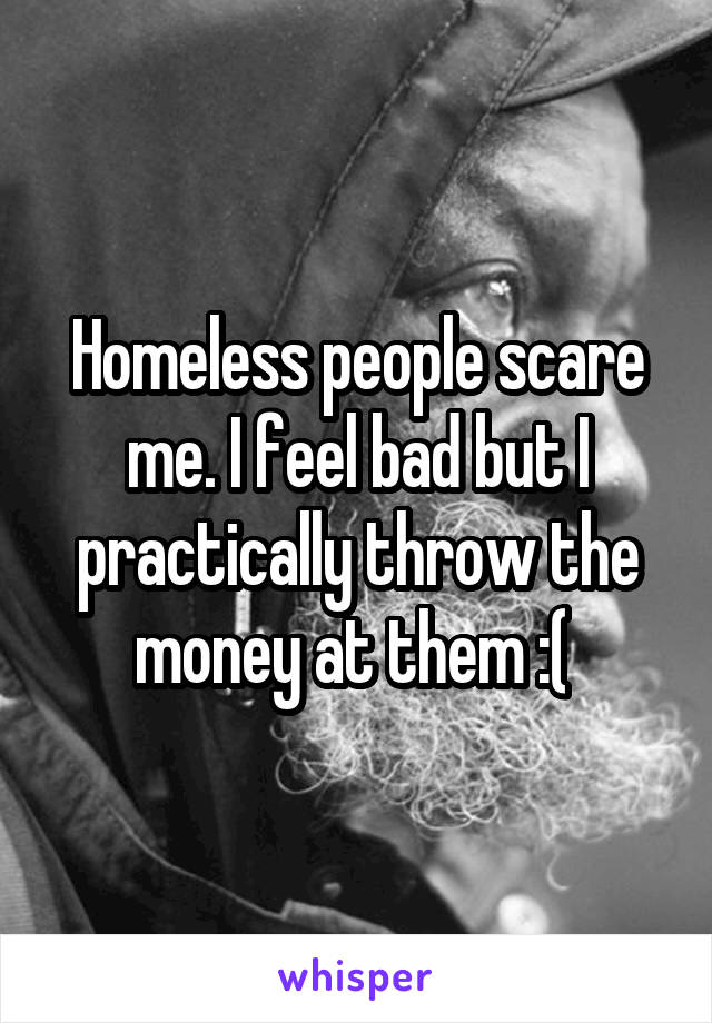 Homeless people scare me. I feel bad but I practically throw the money at them :( 