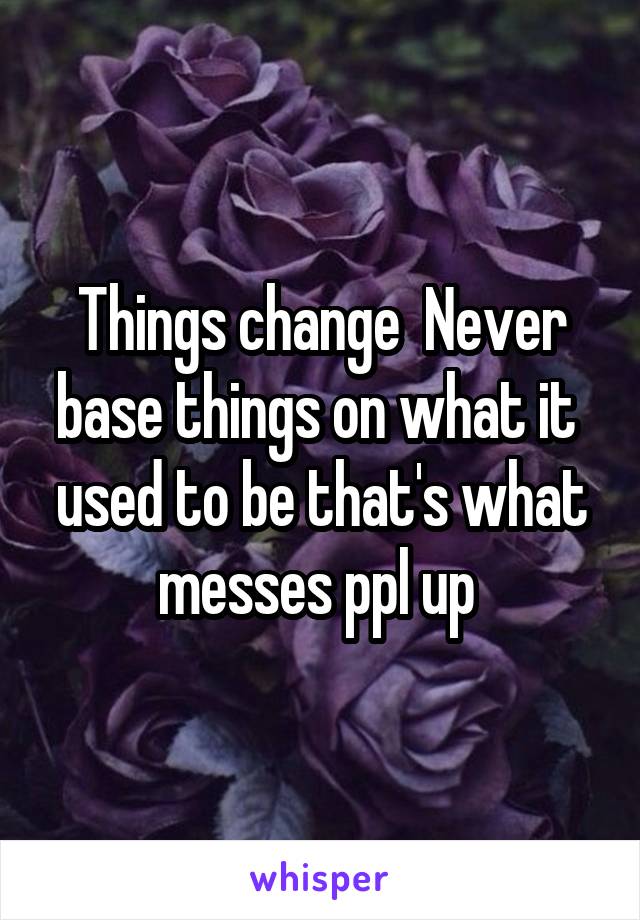 Things change  Never base things on what it  used to be that's what messes ppl up 