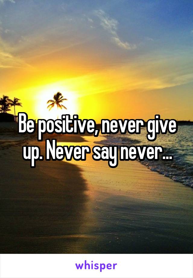 Be positive, never give up. Never say never...