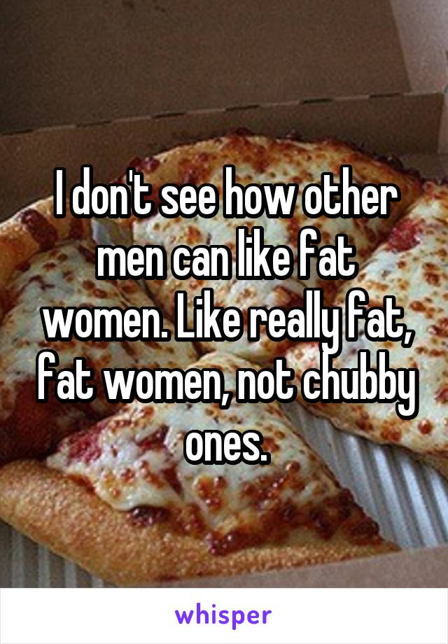 I don't see how other men can like fat women. Like really fat, fat women, not chubby ones.