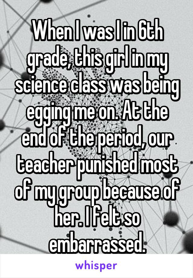 When I was I in 6th grade, this girl in my science class was being egging me on. At the end of the period, our teacher punished most of my group because of her. I felt so embarrassed.