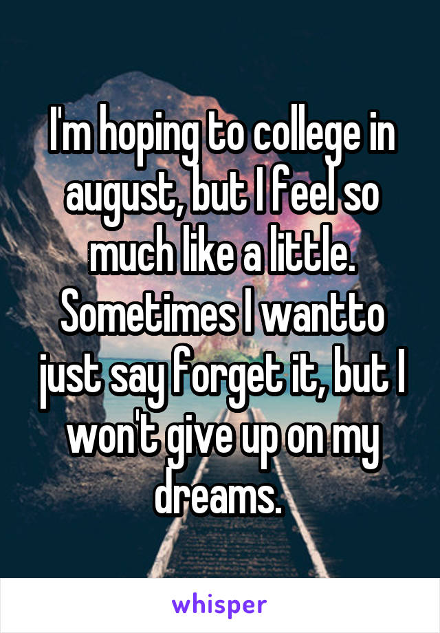 I'm hoping to college in august, but I feel so much like a little. Sometimes I wantto just say forget it, but I won't give up on my dreams. 