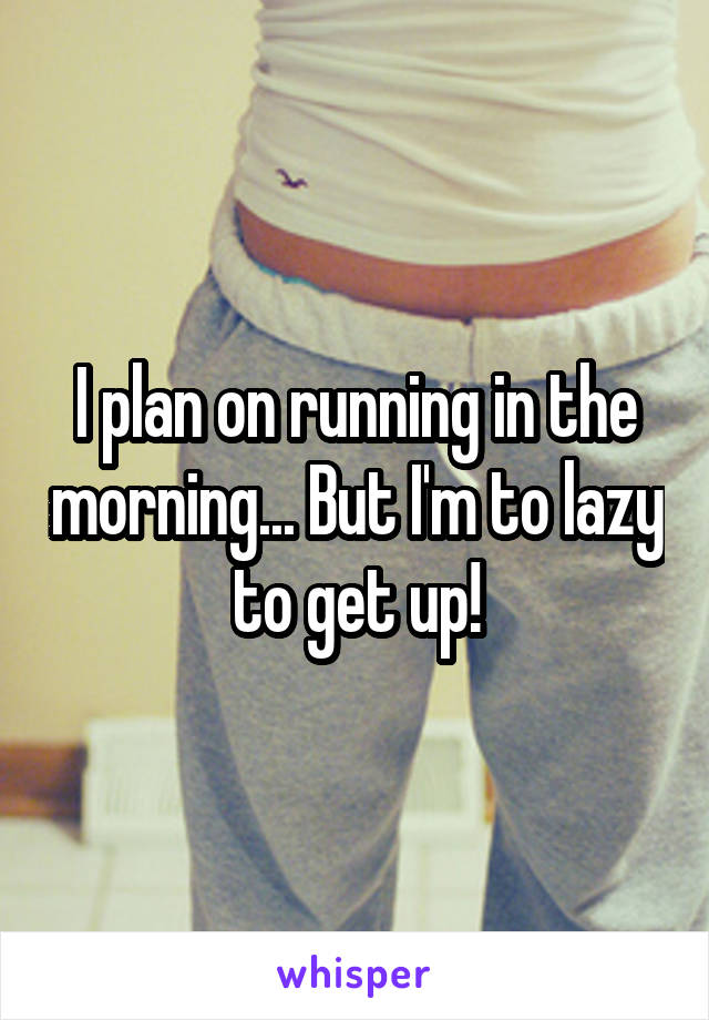 I plan on running in the morning... But I'm to lazy to get up!