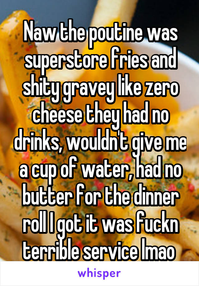 Naw the poutine was superstore fries and shity gravey like zero cheese they had no drinks, wouldn't give me a cup of water, had no butter for the dinner roll I got it was fuckn terrible service lmao 