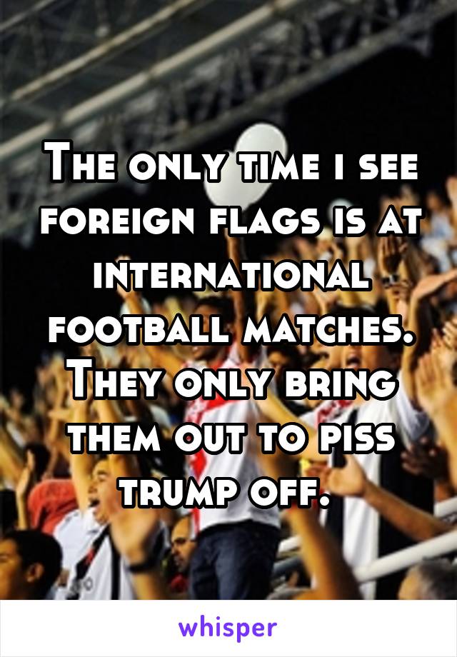 The only time i see foreign flags is at international football matches. They only bring them out to piss trump off. 