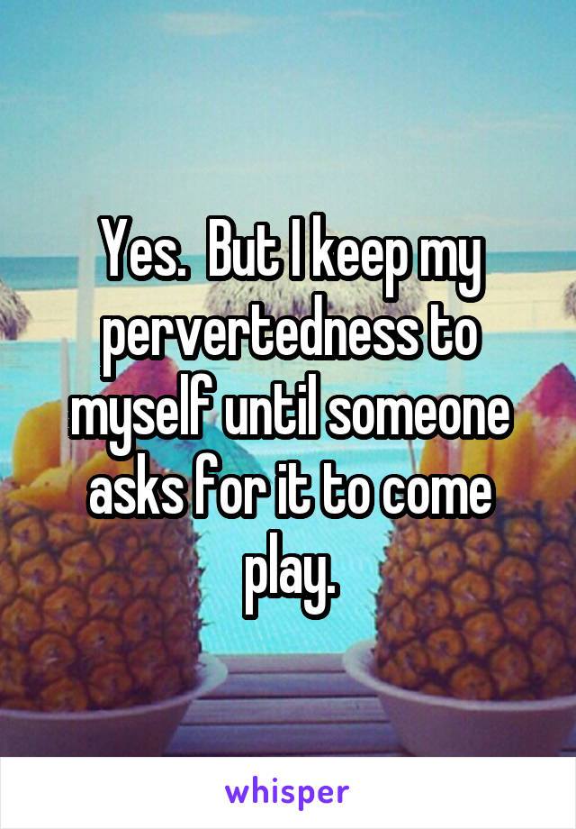 Yes.  But I keep my pervertedness to myself until someone asks for it to come play.