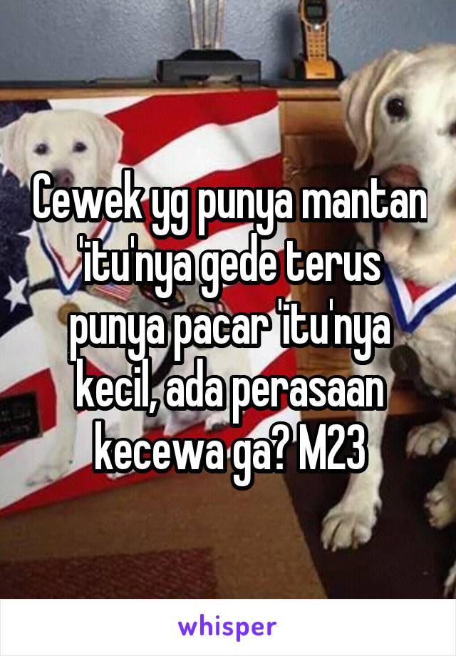 Cewek yg punya mantan 'itu'nya gede terus punya pacar 'itu'nya kecil, ada perasaan kecewa ga? M23