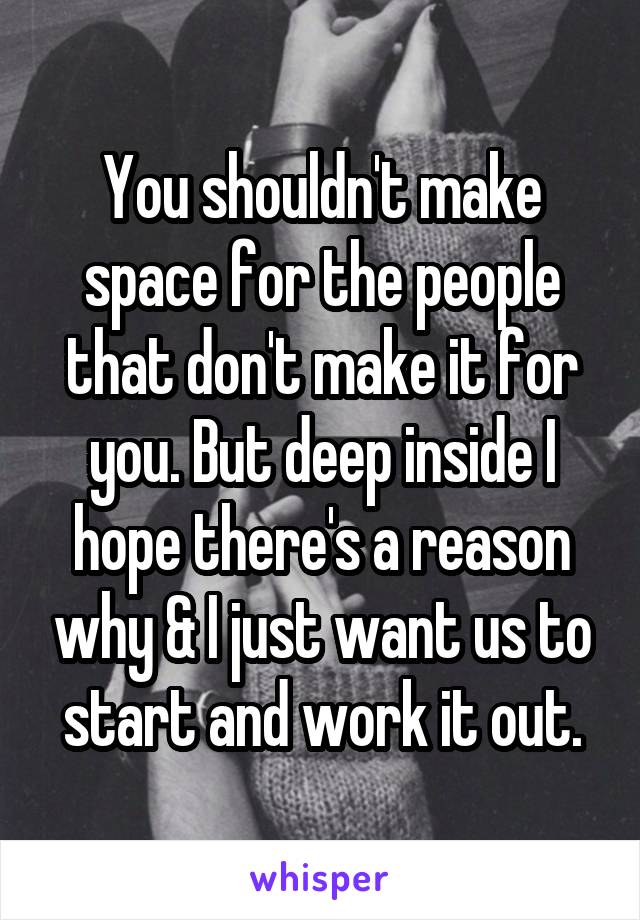 You shouldn't make space for the people that don't make it for you. But deep inside I hope there's a reason why & I just want us to start and work it out.