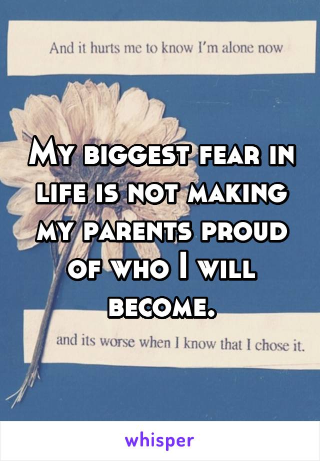 My biggest fear in life is not making my parents proud of who I will become.