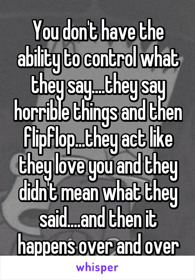 You don't have the ability to control what they say....they say horrible things and then flipflop...they act like they love you and they didn't mean what they said....and then it happens over and over