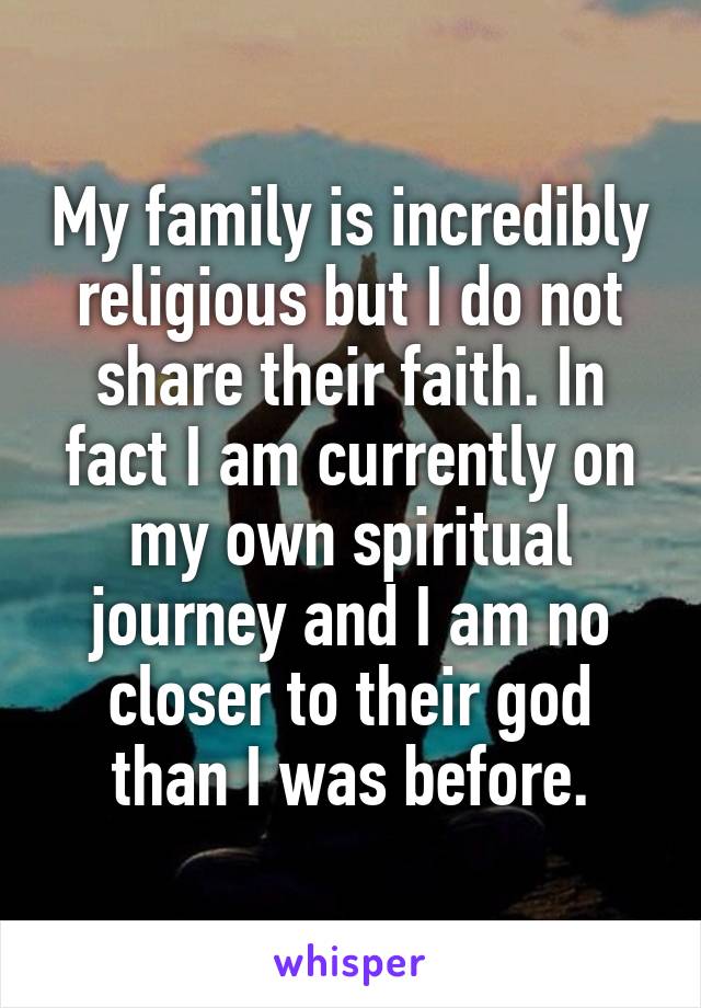 My family is incredibly religious but I do not share their faith. In fact I am currently on my own spiritual journey and I am no closer to their god than I was before.