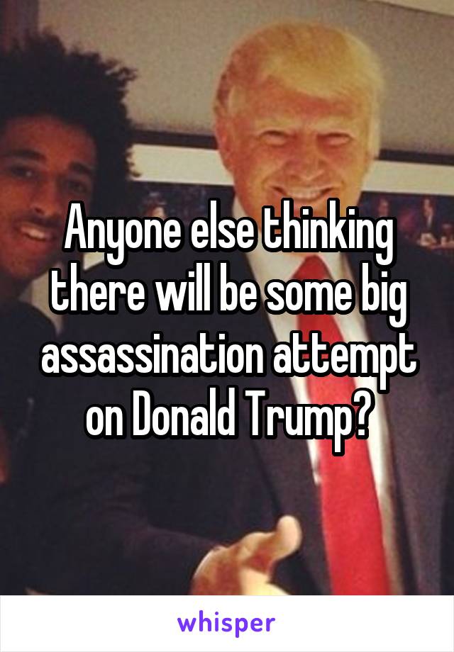 Anyone else thinking there will be some big assassination attempt on Donald Trump?