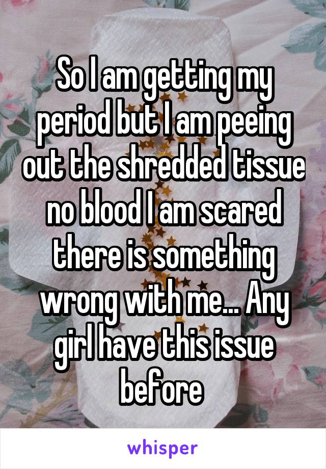 So I am getting my period but I am peeing out the shredded tissue no blood I am scared there is something wrong with me... Any girl have this issue before 