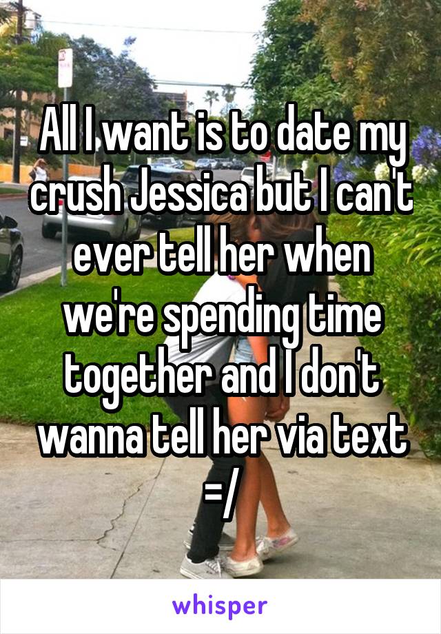 All I want is to date my crush Jessica but I can't ever tell her when we're spending time together and I don't wanna tell her via text =/