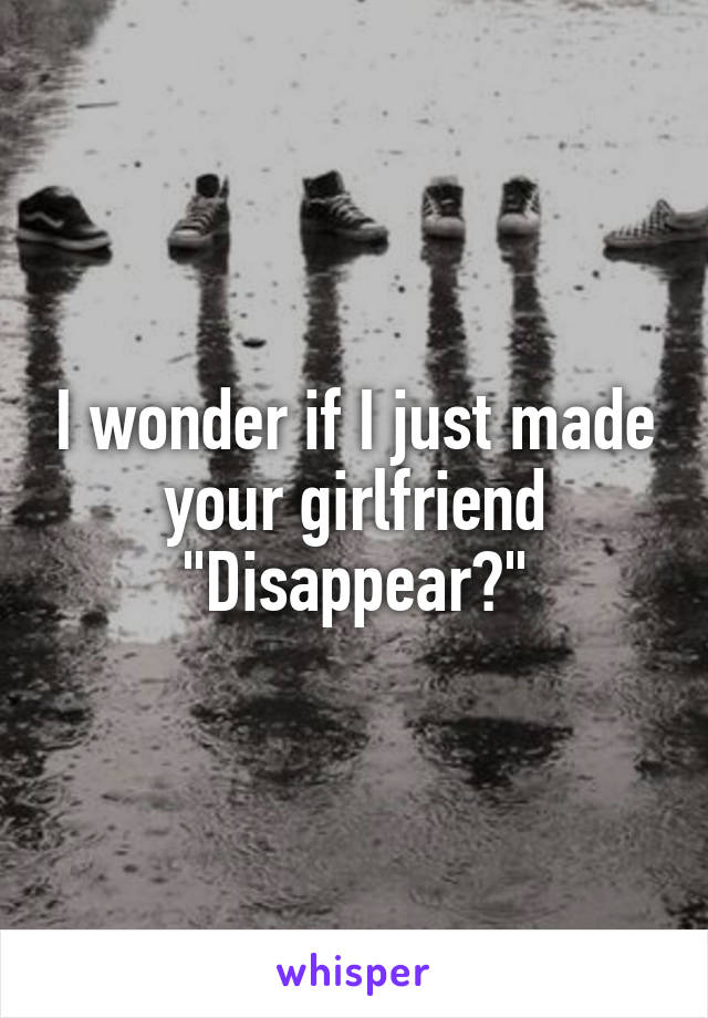 I wonder if I just made your girlfriend "Disappear?"