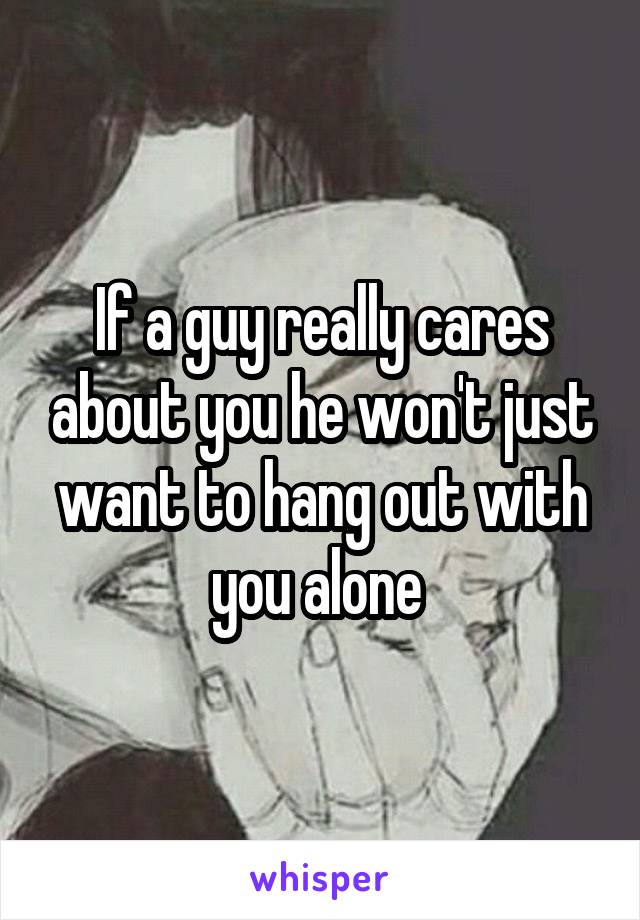 If a guy really cares about you he won't just want to hang out with you alone 