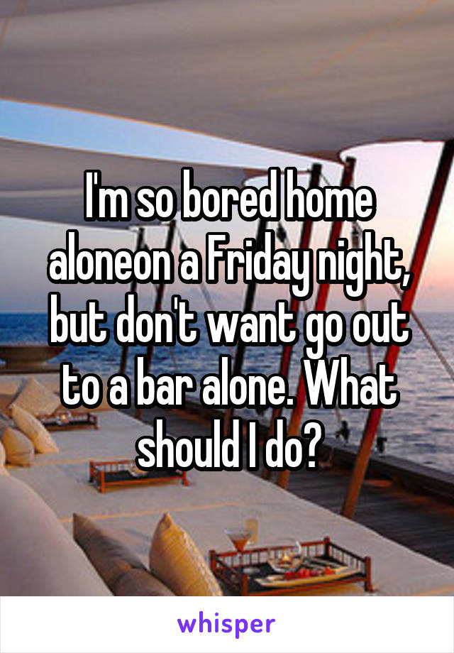 I'm so bored home aloneon a Friday night, but don't want go out to a bar alone. What should I do?