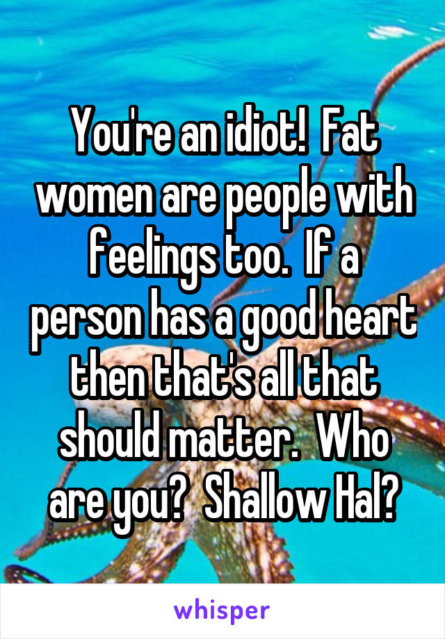 You're an idiot!  Fat women are people with feelings too.  If a person has a good heart then that's all that should matter.  Who are you?  Shallow Hal?