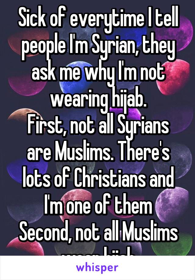 Sick of everytime I tell people I'm Syrian, they ask me why I'm not wearing hijab.
First, not all Syrians are Muslims. There's lots of Christians and I'm one of them
Second, not all Muslims wear hijab