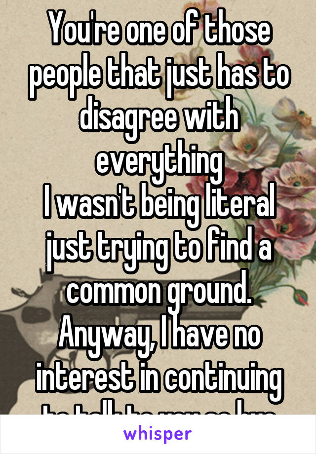 You're one of those people that just has to disagree with everything
I wasn't being literal just trying to find a common ground.
Anyway, I have no interest in continuing to talk to you so bye