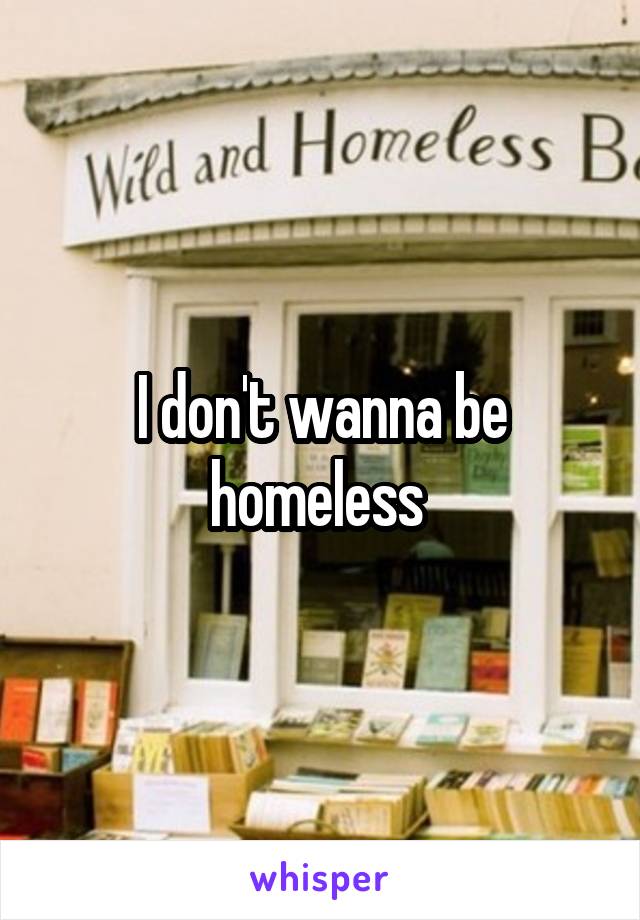 I don't wanna be homeless 