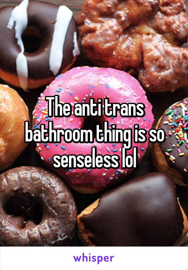 The anti trans bathroom thing is so senseless lol