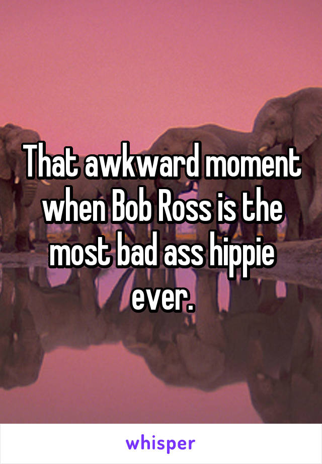 That awkward moment when Bob Ross is the most bad ass hippie ever.