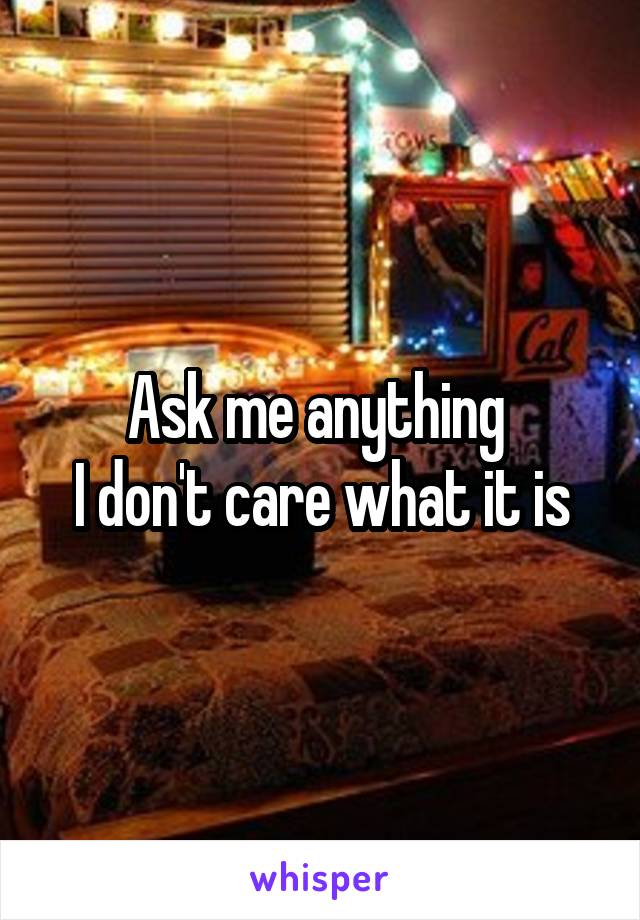 Ask me anything 
I don't care what it is