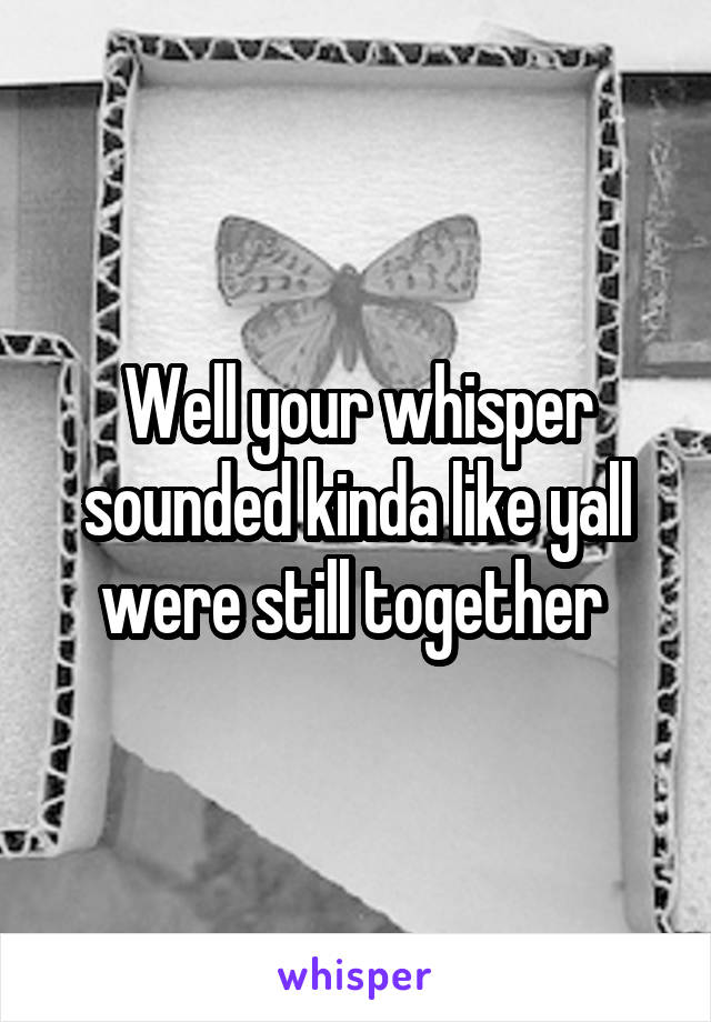 Well your whisper sounded kinda like yall were still together 