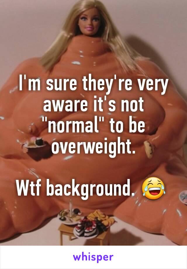 I'm sure they're very aware it's not "normal" to be overweight.

Wtf background. 😂 