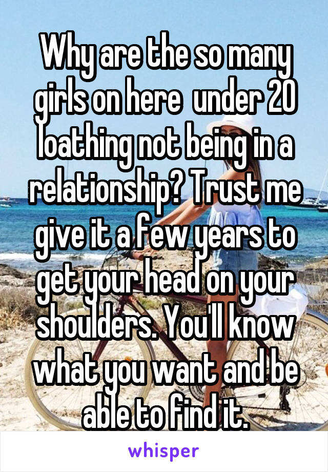 Why are the so many girls on here  under 20 loathing not being in a relationship? Trust me give it a few years to get your head on your shoulders. You'll know what you want and be able to find it.