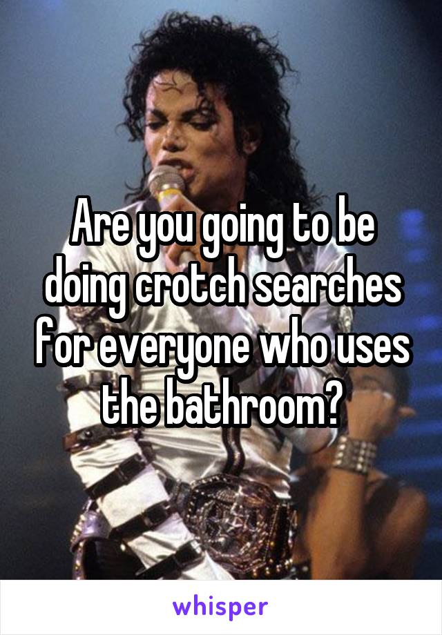 Are you going to be doing crotch searches for everyone who uses the bathroom?