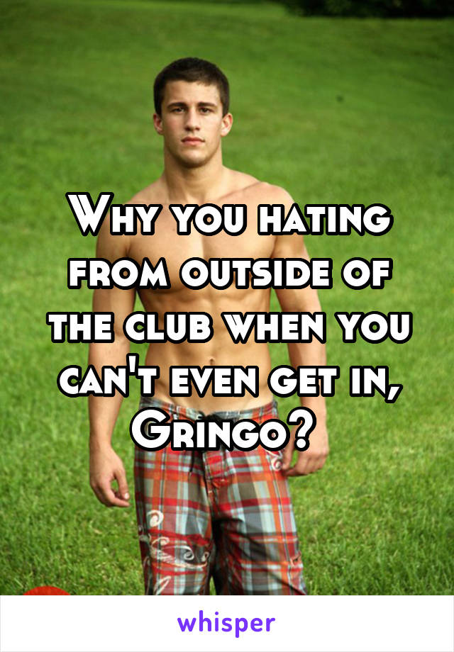 Why you hating from outside of the club when you can't even get in, Gringo? 