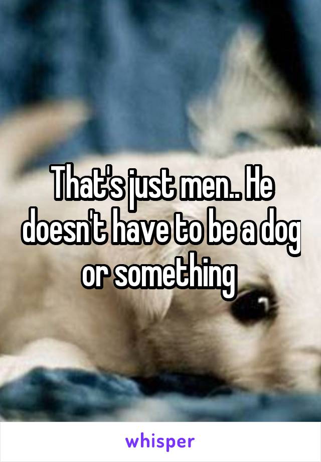 That's just men.. He doesn't have to be a dog or something 