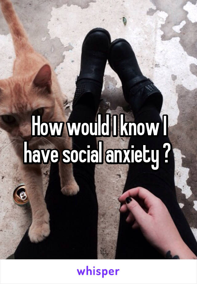 How would I know I have social anxiety ? 