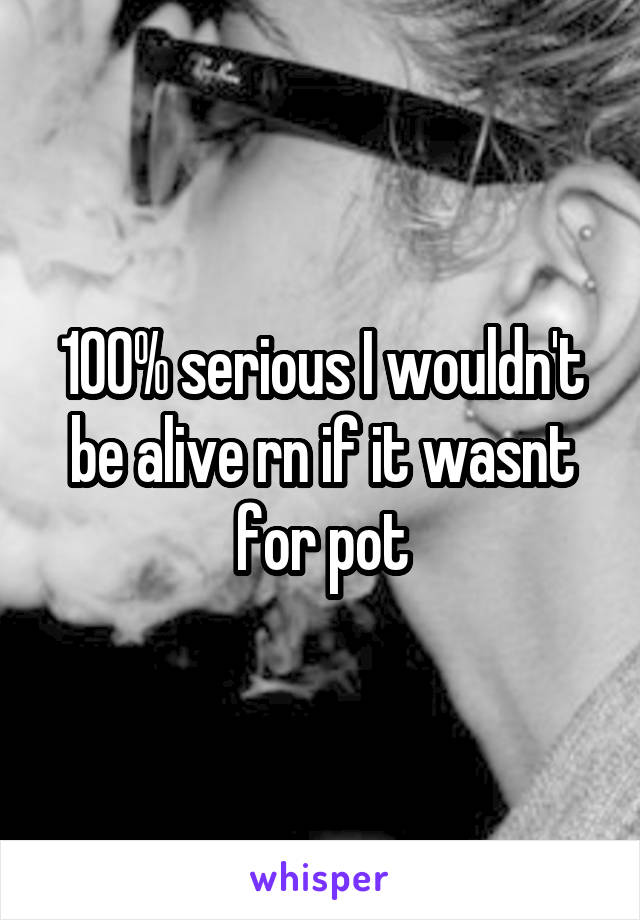 100% serious I wouldn't be alive rn if it wasnt for pot