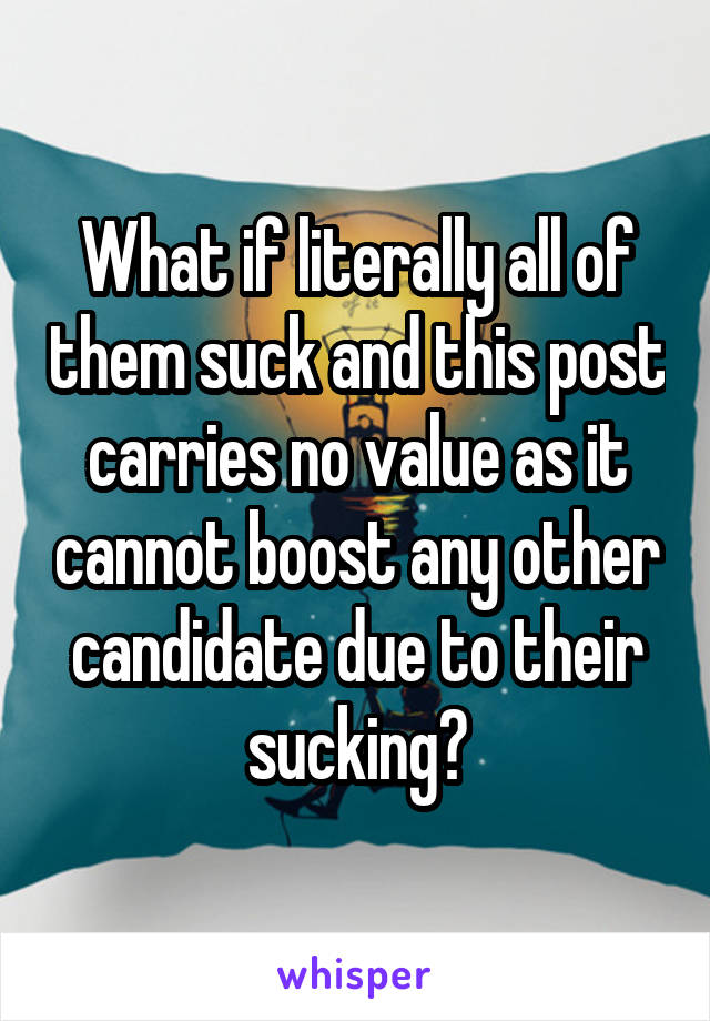 What if literally all of them suck and this post carries no value as it cannot boost any other candidate due to their sucking?