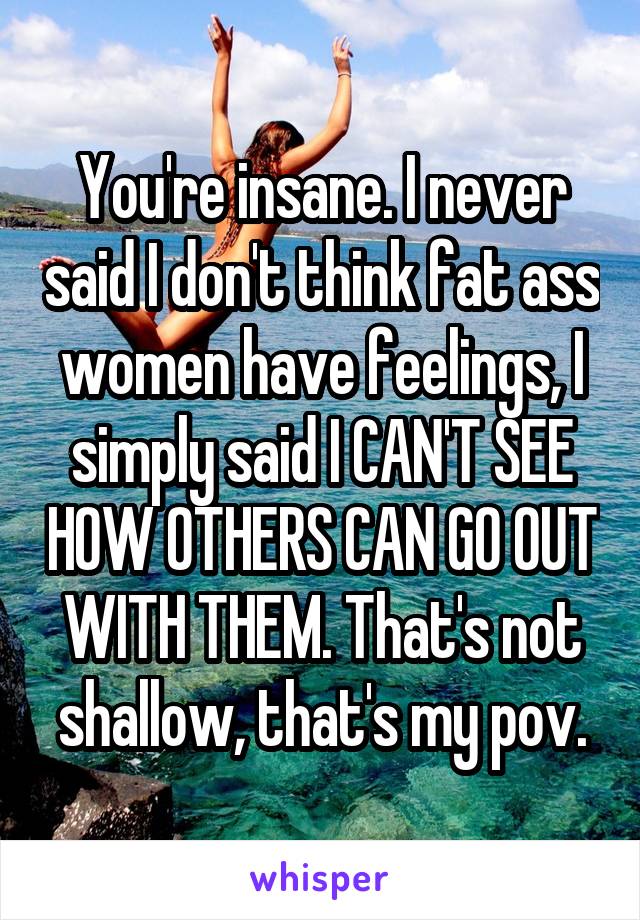 You're insane. I never said I don't think fat ass women have feelings, I simply said I CAN'T SEE HOW OTHERS CAN GO OUT WITH THEM. That's not shallow, that's my pov.