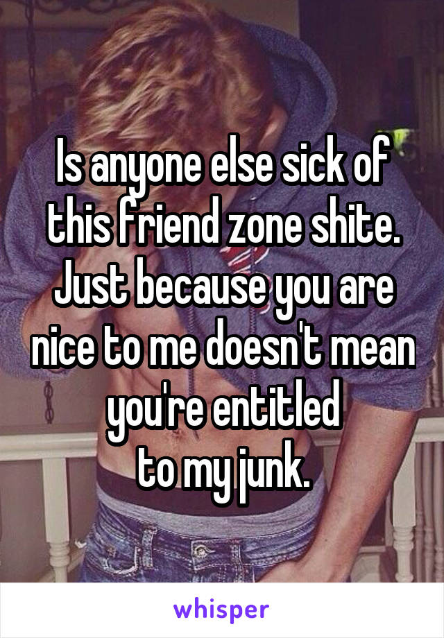 Is anyone else sick of this friend zone shite. Just because you are nice to me doesn't mean you're entitled
to my junk.