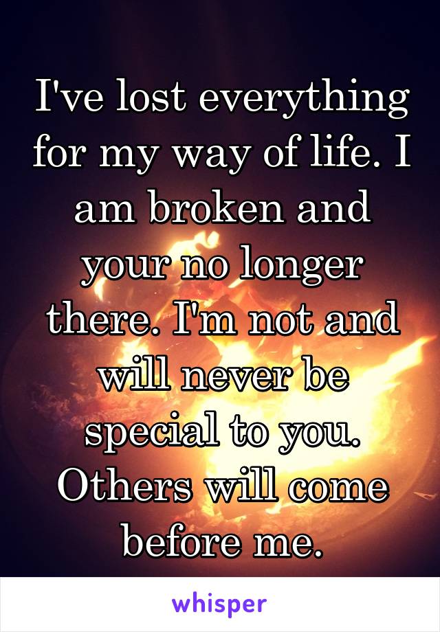 I've lost everything for my way of life. I am broken and your no longer there. I'm not and will never be special to you. Others will come before me.