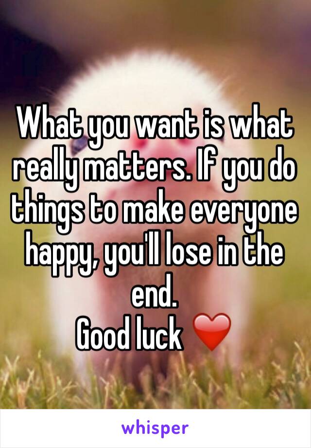 What you want is what really matters. If you do things to make everyone happy, you'll lose in the end.
Good luck ❤️ 