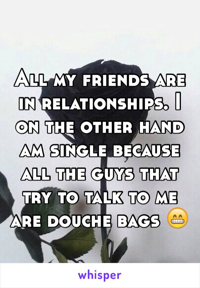 All my friends are in relationships. I on the other hand am single because all the guys that try to talk to me are douche bags 😁