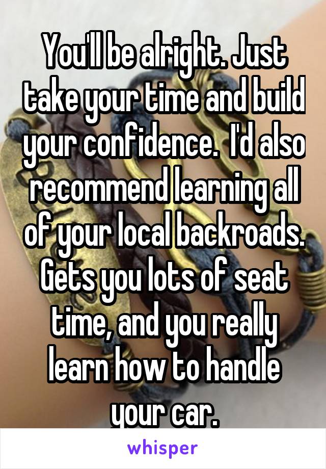 You'll be alright. Just take your time and build your confidence.  I'd also recommend learning all of your local backroads. Gets you lots of seat time, and you really learn how to handle your car.