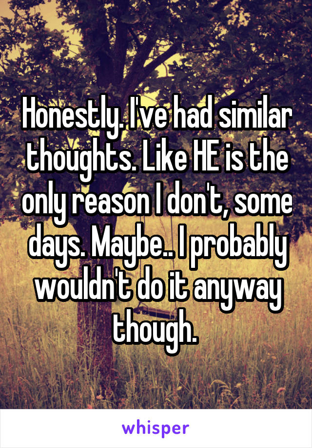 Honestly. I've had similar thoughts. Like HE is the only reason I don't, some days. Maybe.. I probably wouldn't do it anyway though. 