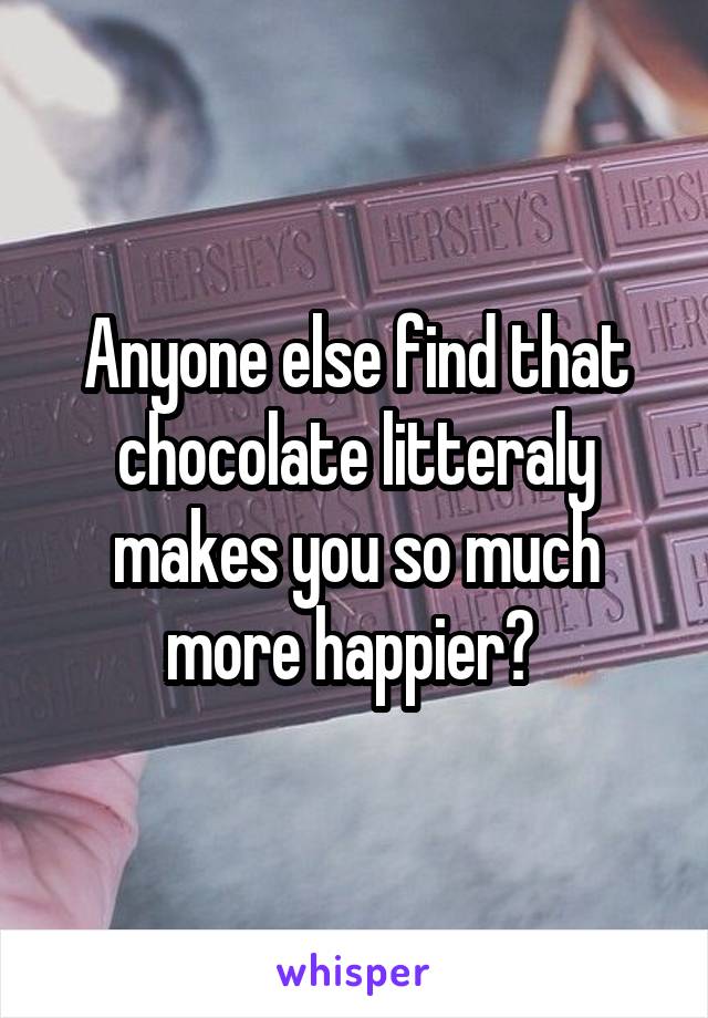 Anyone else find that chocolate litteraly makes you so much more happier? 