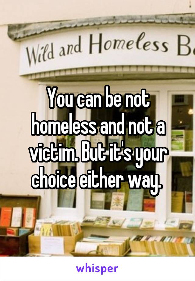 You can be not homeless and not a victim. But it's your choice either way. 